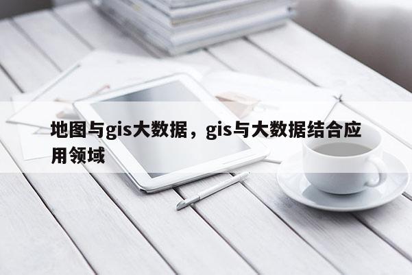 地圖與gis大數據，gis與大數據結合應用領域