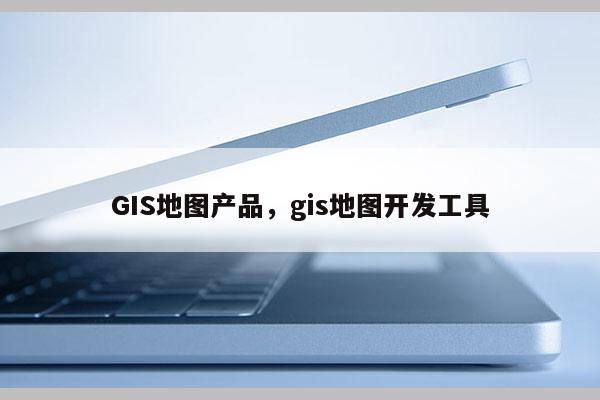 GIS地圖產(chǎn)品，gis地圖開發(fā)工具