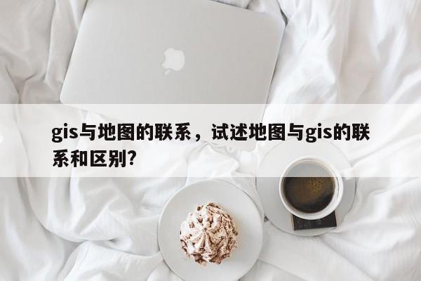 gis與地圖的聯系，試述地圖與gis的聯系和區別?