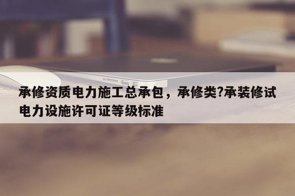 承修資質電力施工總承包，承修類?承裝修試電力設施許可證等級標準