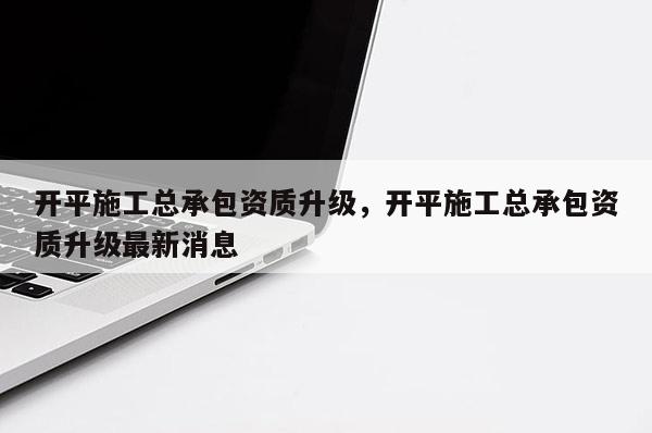 開平施工總承包資質升級，開平施工總承包資質升級最新消息