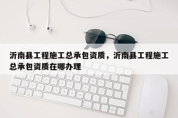 沂南縣工程施工總承包資質，沂南縣工程施工總承包資質在哪辦理