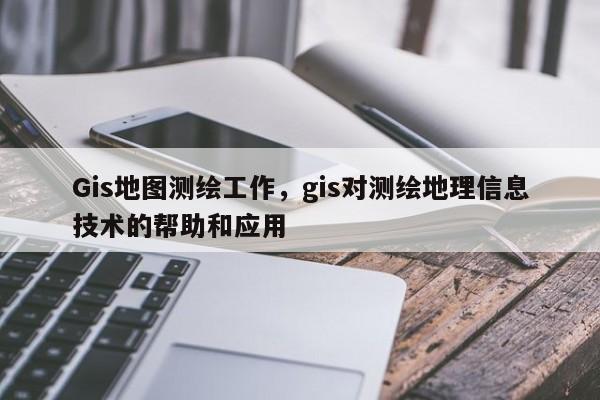 Gis地圖測繪工作，gis對測繪地理信息技術的幫助和應用