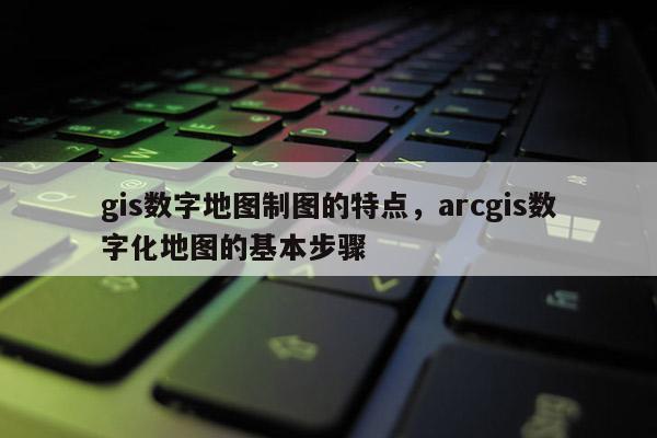 gis數字地圖制圖的特點，arcgis數字化地圖的基本步驟