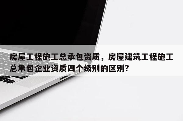 房屋工程施工總承包資質，房屋建筑工程施工總承包企業資質四個級別的區別?