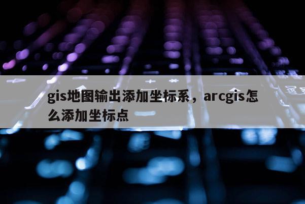 gis地圖輸出添加坐標系，arcgis怎么添加坐標點